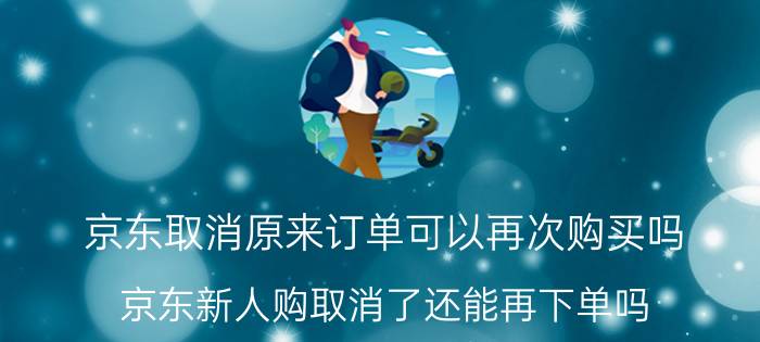 京东取消原来订单可以再次购买吗 京东新人购取消了还能再下单吗？